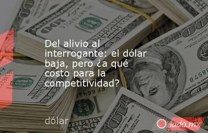 Del alivio al interrogante: el dólar baja, pero ¿a qué costo para la competitividad?. Noticias en tiempo real