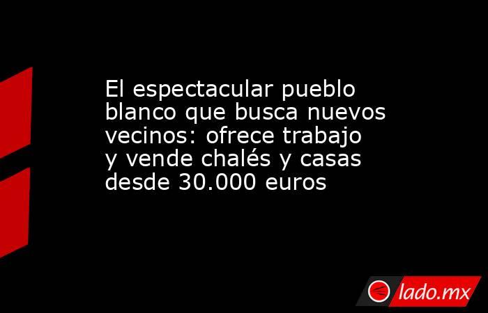 El espectacular pueblo blanco que busca nuevos vecinos: ofrece trabajo y vende chalés y casas desde 30.000 euros . Noticias en tiempo real