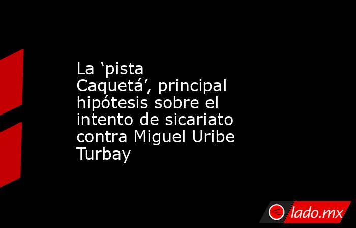 La ‘pista Caquetá’, principal hipótesis sobre el intento de sicariato contra Miguel Uribe Turbay . Noticias en tiempo real
