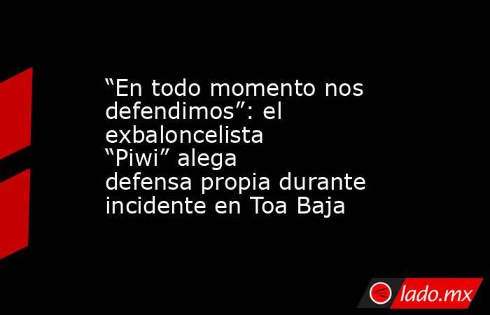 “En todo momento nos defendimos”: el exbaloncelista “Piwi” alega defensa propia durante incidente en Toa Baja. Noticias en tiempo real