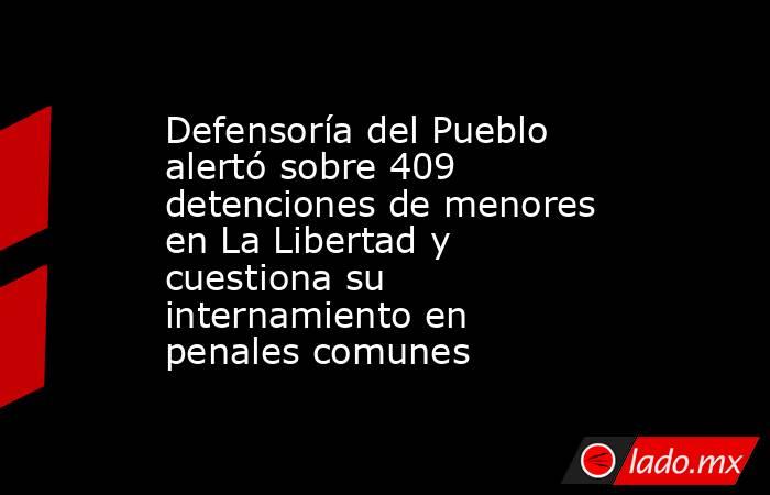 Defensoría del Pueblo alertó sobre 409 detenciones de menores en La Libertad y cuestiona su internamiento en penales comunes. Noticias en tiempo real