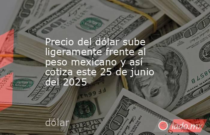 Precio del dólar sube ligeramente frente al peso mexicano y así cotiza este 25 de junio del 2025. Noticias en tiempo real