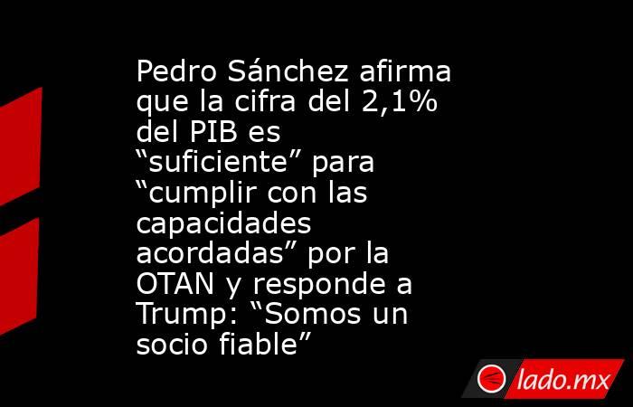 Pedro Sánchez afirma que la cifra del 2,1% del PIB es “suficiente” para “cumplir con las capacidades acordadas” por la OTAN y responde a Trump: “Somos un socio fiable”. Noticias en tiempo real