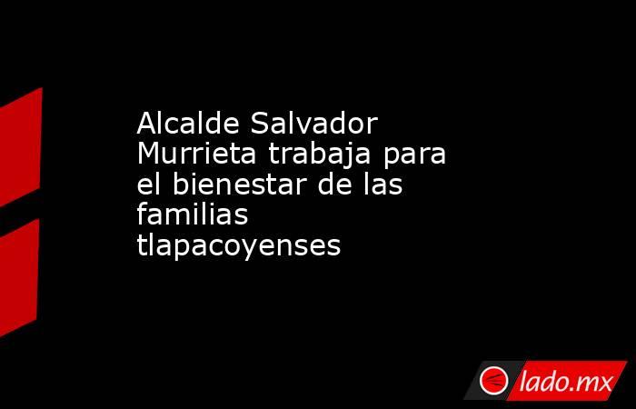 Alcalde Salvador Murrieta trabaja para el bienestar de las familias tlapacoyenses            . Noticias en tiempo real