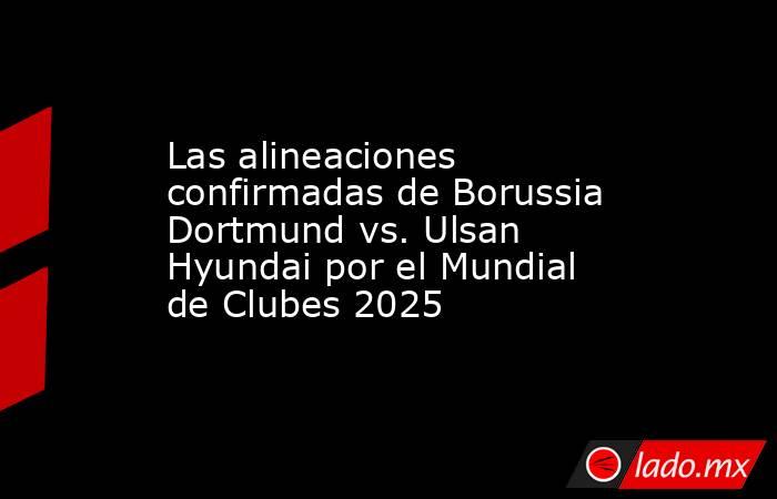 Las alineaciones confirmadas de Borussia Dortmund vs. Ulsan Hyundai por el Mundial de Clubes 2025. Noticias en tiempo real