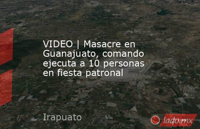 VIDEO | Masacre en Guanajuato, comando ejecuta a 10 personas en fiesta patronal. Noticias en tiempo real
