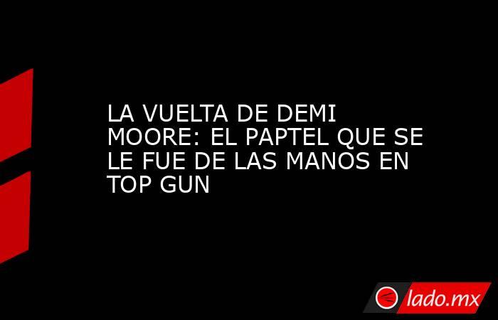 LA VUELTA DE DEMI MOORE: EL PAPTEL QUE SE LE FUE DE LAS MANOS EN TOP GUN. Noticias en tiempo real