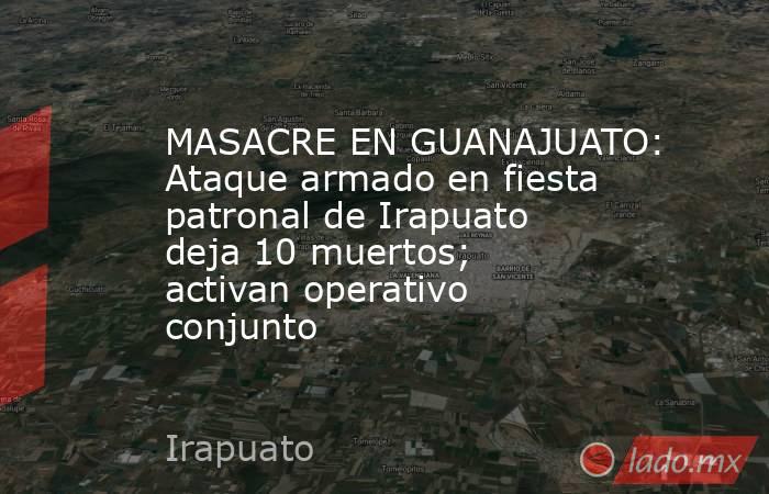 MASACRE EN GUANAJUATO: Ataque armado en fiesta patronal de Irapuato deja 10 muertos; activan operativo conjunto. Noticias en tiempo real