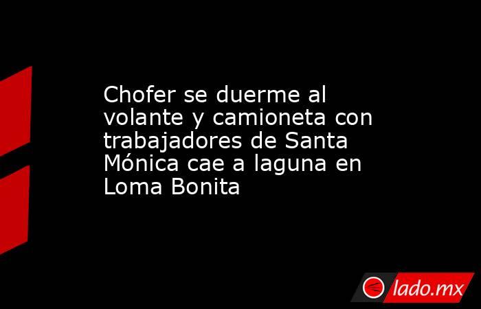 Chofer se duerme al volante y camioneta con trabajadores de Santa Mónica cae a laguna en Loma Bonita. Noticias en tiempo real