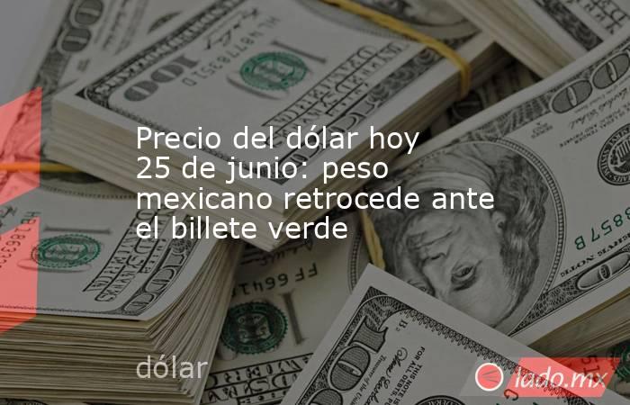Precio del dólar hoy 25 de junio: peso mexicano retrocede ante el billete verde. Noticias en tiempo real