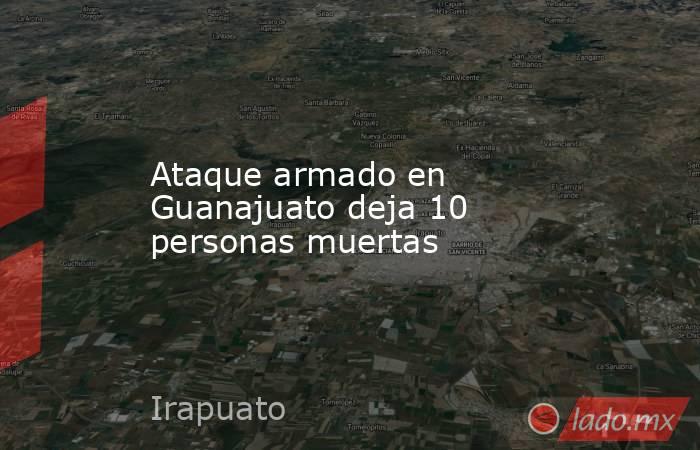 Ataque armado en Guanajuato deja 10 personas muertas. Noticias en tiempo real