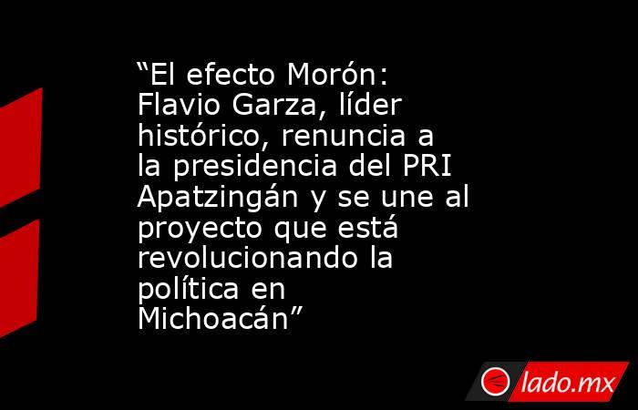 “El efecto Morón: Flavio Garza, líder histórico, renuncia a la presidencia del PRI Apatzingán y se une al proyecto que está revolucionando la política en Michoacán”. Noticias en tiempo real