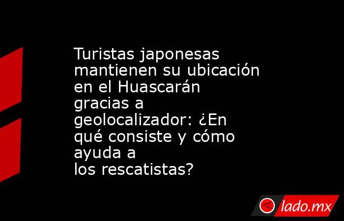 Turistas japonesas mantienen su ubicación en el Huascarán gracias a geolocalizador: ¿En qué consiste y cómo ayuda a los rescatistas?. Noticias en tiempo real