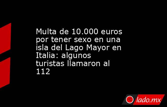 Multa de 10.000 euros por tener sexo en una isla del Lago Mayor en Italia: algunos turistas llamaron al 112. Noticias en tiempo real