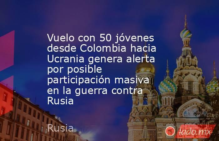 Vuelo con 50 jóvenes desde Colombia hacia Ucrania genera alerta por posible participación masiva en la guerra contra Rusia. Noticias en tiempo real