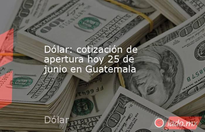 Dólar: cotización de apertura hoy 25 de junio en Guatemala. Noticias en tiempo real