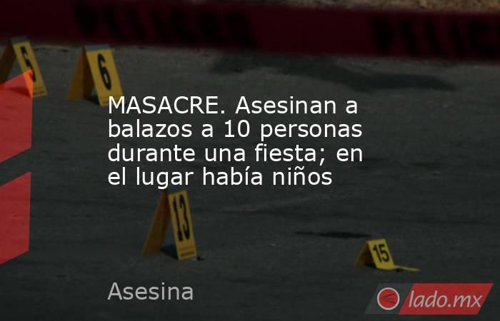 MASACRE. Asesinan a  balazos a 10 personas durante una fiesta; en el lugar había niños. Noticias en tiempo real