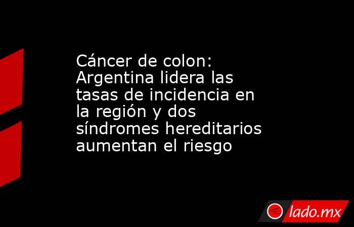 Cáncer de colon: Argentina lidera las tasas de incidencia en la región y dos síndromes hereditarios aumentan el riesgo  . Noticias en tiempo real