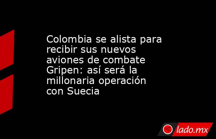 Colombia se alista para recibir sus nuevos aviones de combate Gripen: así será la millonaria operación con Suecia. Noticias en tiempo real