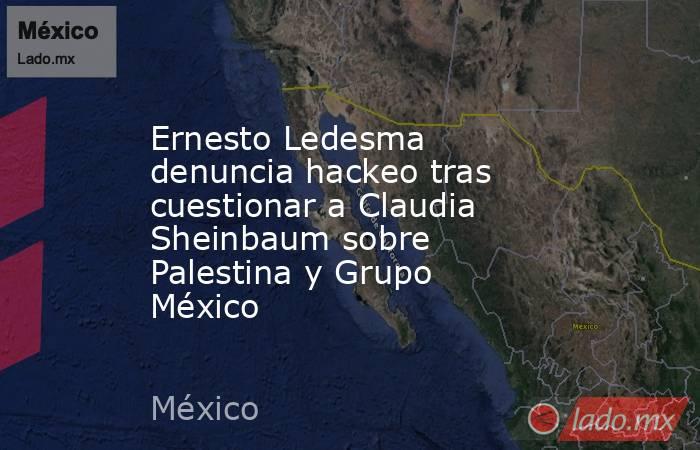 Ernesto Ledesma denuncia hackeo tras cuestionar a Claudia Sheinbaum sobre Palestina y Grupo México. Noticias en tiempo real