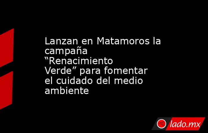 Lanzan en Matamoros la campaña “Renacimiento Verde” para fomentar el cuidado del medio ambiente. Noticias en tiempo real