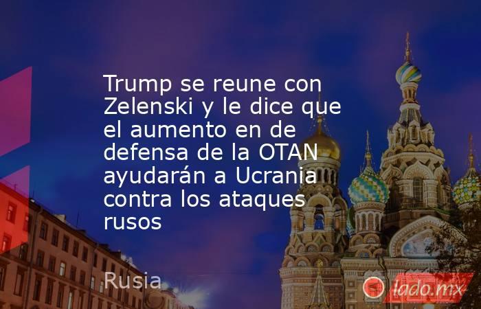 Trump se reune con Zelenski y le dice que el aumento en de defensa de la OTAN ayudarán a Ucrania contra los ataques rusos. Noticias en tiempo real