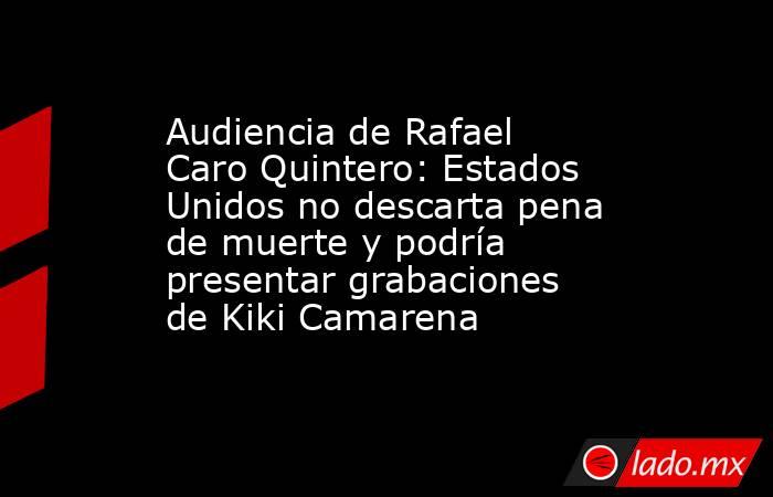 Audiencia de Rafael Caro Quintero: Estados Unidos no descarta pena de muerte y podría presentar grabaciones de Kiki Camarena. Noticias en tiempo real