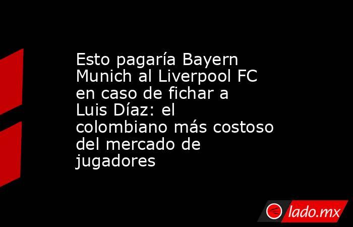 Esto pagaría Bayern Munich al Liverpool FC en caso de fichar a Luis Díaz: el colombiano más costoso del mercado de jugadores. Noticias en tiempo real