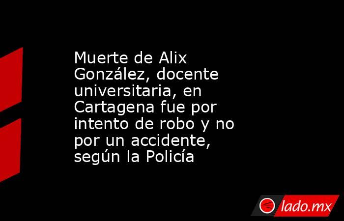 Muerte de Alix González, docente universitaria, en Cartagena fue por intento de robo y no por un accidente, según la Policía . Noticias en tiempo real