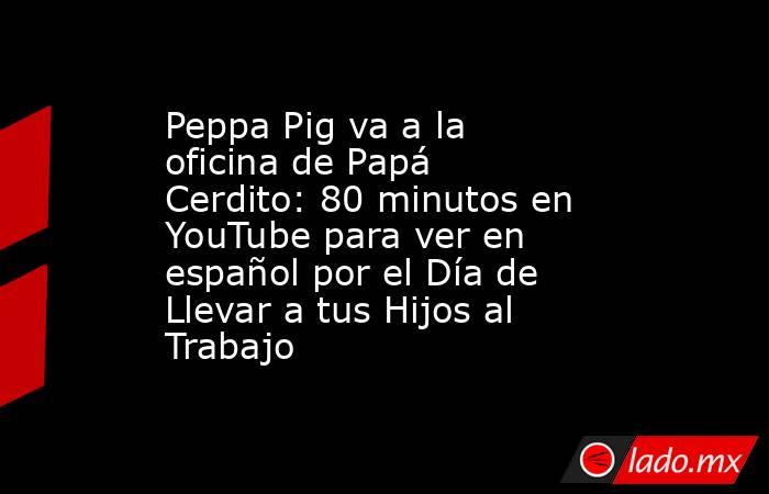 Peppa Pig va a la oficina de Papá Cerdito: 80 minutos en YouTube para ver en español por el Día de Llevar a tus Hijos al Trabajo. Noticias en tiempo real