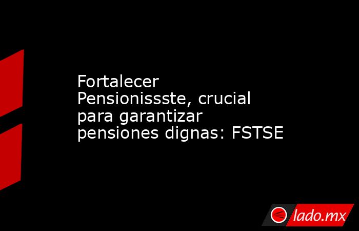 Fortalecer Pensionissste, crucial para garantizar pensiones dignas: FSTSE. Noticias en tiempo real