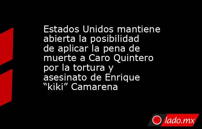 Estados Unidos mantiene abierta la posibilidad de aplicar la pena de muerte a Caro Quintero por la tortura y asesinato de Enrique “kiki” Camarena. Noticias en tiempo real