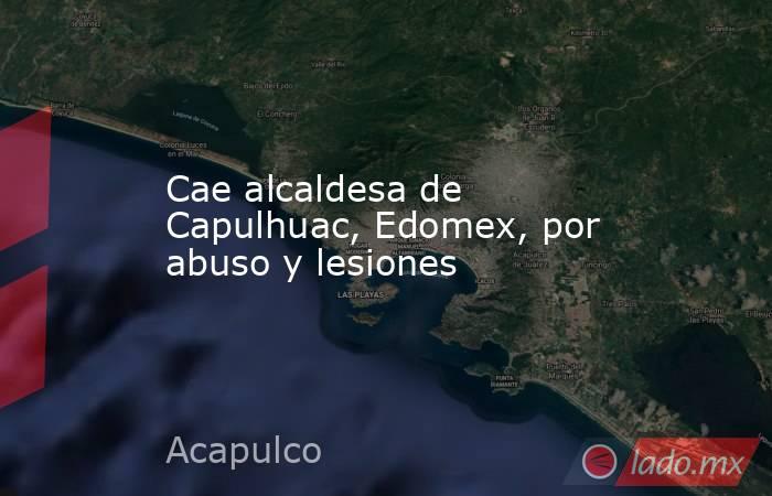 Cae alcaldesa de Capulhuac, Edomex, por abuso y lesiones. Noticias en tiempo real