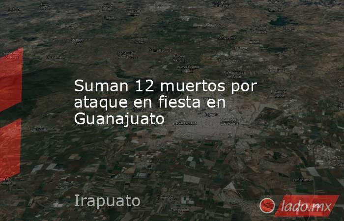 Suman 12 muertos por ataque en fiesta en Guanajuato. Noticias en tiempo real