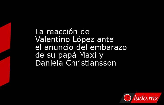 La reacción de Valentino López ante el anuncio del embarazo de su papá Maxi y Daniela Christiansson . Noticias en tiempo real