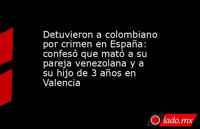 Detuvieron a colombiano por crimen en España: confesó que mató a su pareja venezolana y a su hijo de 3 años en Valencia. Noticias en tiempo real