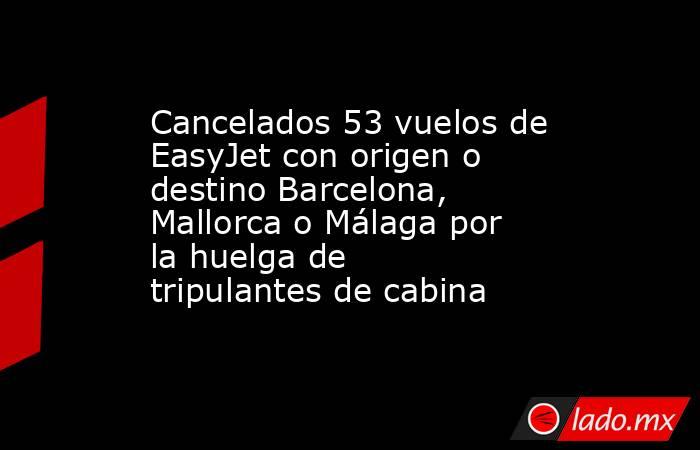 Cancelados 53 vuelos de EasyJet con origen o destino Barcelona, Mallorca o Málaga por la huelga de tripulantes de cabina. Noticias en tiempo real