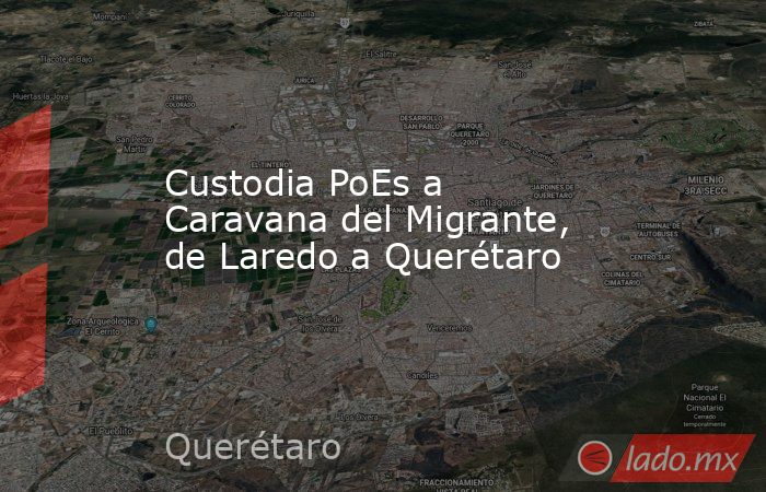 Custodia PoEs a Caravana del Migrante, de Laredo a Querétaro. Noticias en tiempo real