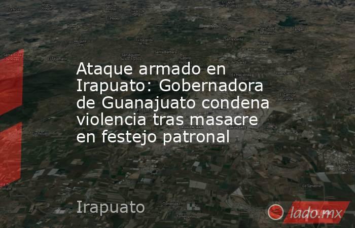 Ataque armado en Irapuato: Gobernadora de Guanajuato condena violencia tras masacre en festejo patronal. Noticias en tiempo real