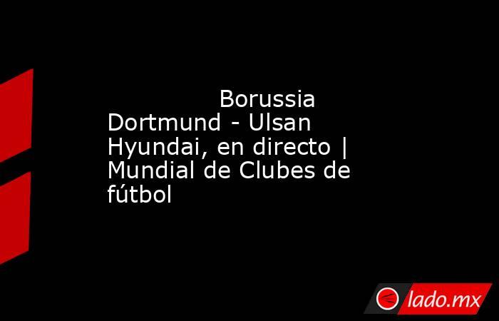               Borussia Dortmund - Ulsan Hyundai, en directo | Mundial de Clubes de fútbol          . Noticias en tiempo real