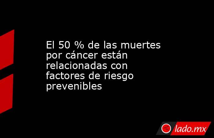 El 50 % de las muertes por cáncer están relacionadas con factores de riesgo prevenibles. Noticias en tiempo real