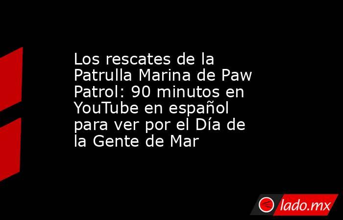 Los rescates de la Patrulla Marina de Paw Patrol: 90 minutos en YouTube en español para ver por el Día de la Gente de Mar. Noticias en tiempo real