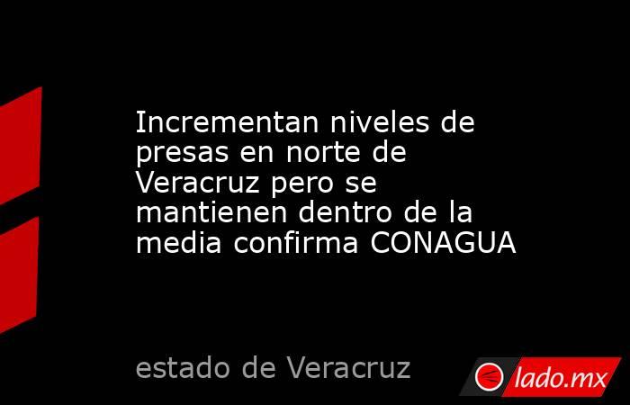 Incrementan niveles de presas en norte de Veracruz pero se mantienen dentro de la media confirma CONAGUA. Noticias en tiempo real