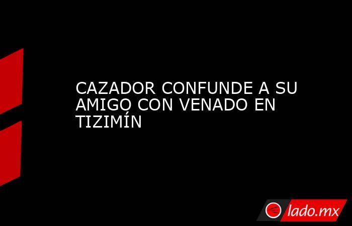 CAZADOR CONFUNDE A SU AMIGO CON VENADO EN TIZIMÍN. Noticias en tiempo real