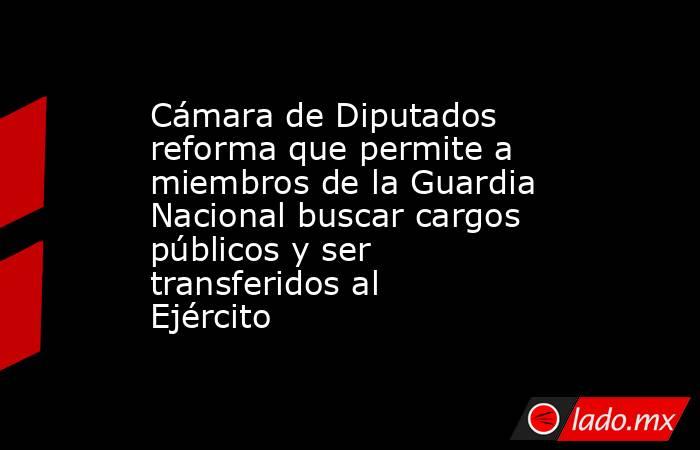 Cámara de Diputados reforma que permite a miembros de la Guardia Nacional buscar cargos públicos y ser transferidos al Ejército. Noticias en tiempo real
