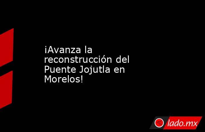 ¡Avanza la reconstrucción del Puente Jojutla en Morelos!. Noticias en tiempo real
