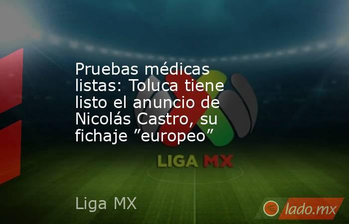 Pruebas médicas listas: Toluca tiene listo el anuncio de Nicolás Castro, su fichaje ”europeo”. Noticias en tiempo real