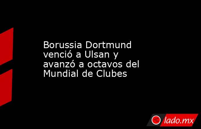 Borussia Dortmund venció a Ulsan y avanzó a octavos del Mundial de Clubes. Noticias en tiempo real