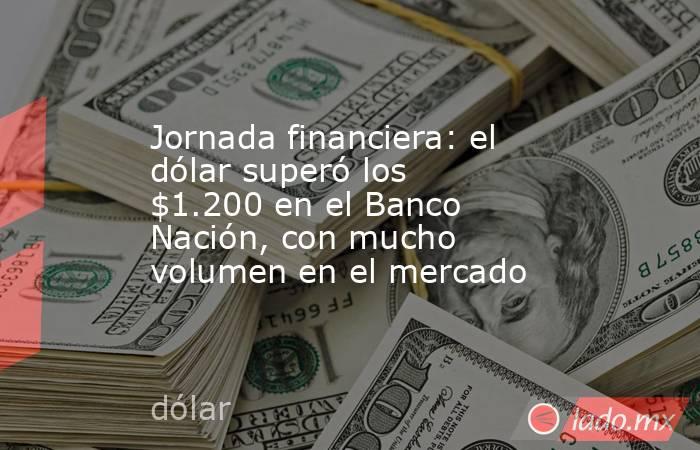 Jornada financiera: el dólar superó los $1.200 en el Banco Nación, con mucho volumen en el mercado. Noticias en tiempo real