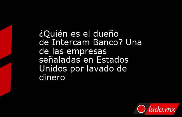 ¿Quién es el dueño de Intercam Banco? Una de las empresas señaladas en Estados Unidos por lavado de dinero . Noticias en tiempo real